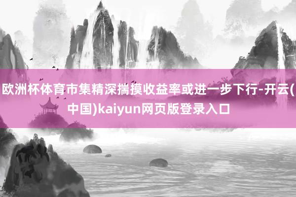 欧洲杯体育市集精深揣摸收益率或进一步下行-开云(中国)kaiyun网页版登录入口