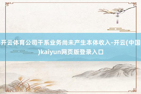 开云体育公司干系业务尚未产生本体收入-开云(中国)kaiyun网页版登录入口