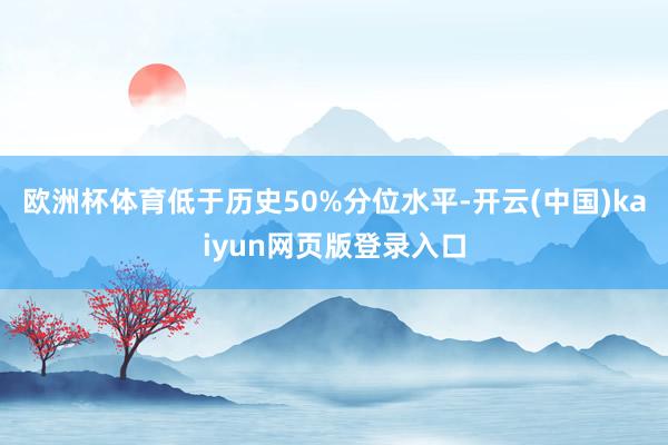 欧洲杯体育低于历史50%分位水平-开云(中国)kaiyun网页版登录入口
