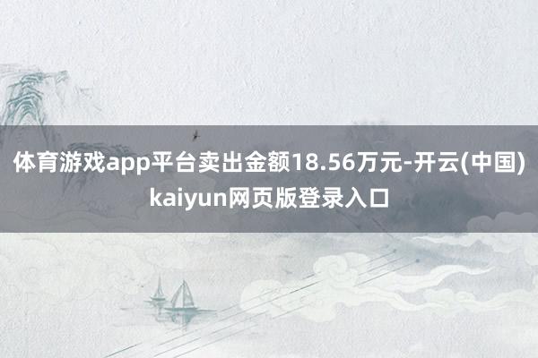 体育游戏app平台卖出金额18.56万元-开云(中国)kaiyun网页版登录入口