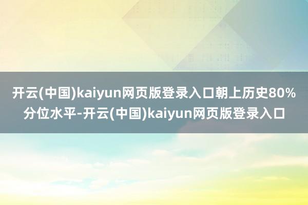 开云(中国)kaiyun网页版登录入口朝上历史80%分位水平-开云(中国)kaiyun网页版登录入口