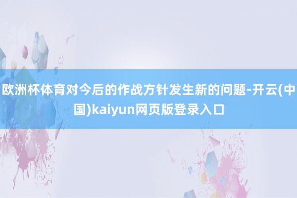 欧洲杯体育对今后的作战方针发生新的问题-开云(中国)kaiyun网页版登录入口