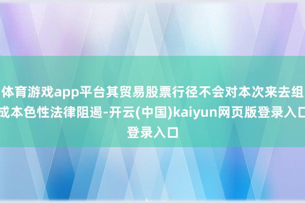 体育游戏app平台其贸易股票行径不会对本次来去组成本色性法律阻遏-开云(中国)kaiyun网页版登录入口