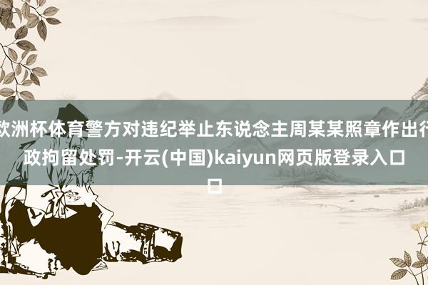 欧洲杯体育警方对违纪举止东说念主周某某照章作出行政拘留处罚-开云(中国)kaiyun网页版登录入口