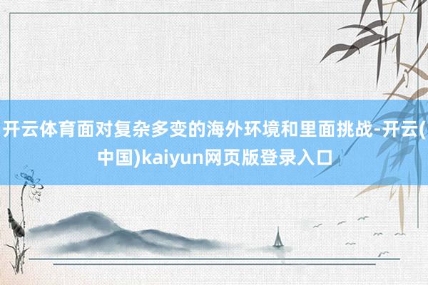 开云体育面对复杂多变的海外环境和里面挑战-开云(中国)kaiyun网页版登录入口