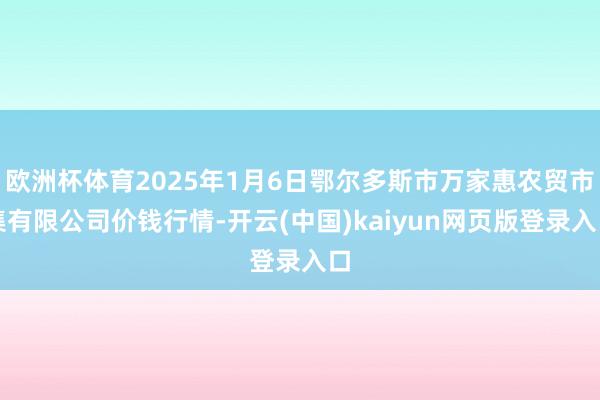 欧洲杯体育2025年1月6日鄂尔多斯市万家惠农贸市集有限公司价钱行情-开云(中国)kaiyun网页版登录入口
