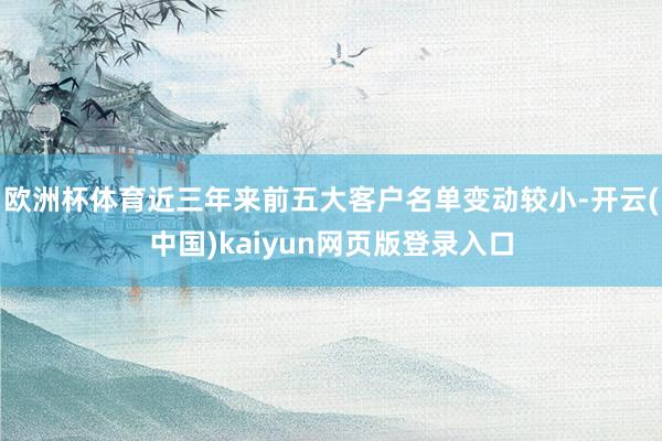 欧洲杯体育近三年来前五大客户名单变动较小-开云(中国)kaiyun网页版登录入口