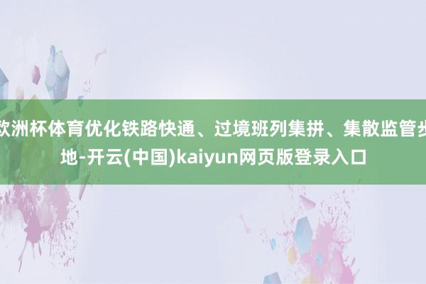 欧洲杯体育优化铁路快通、过境班列集拼、集散监管步地-开云(中国)kaiyun网页版登录入口