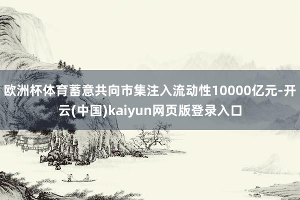 欧洲杯体育蓄意共向市集注入流动性10000亿元-开云(中国)kaiyun网页版登录入口