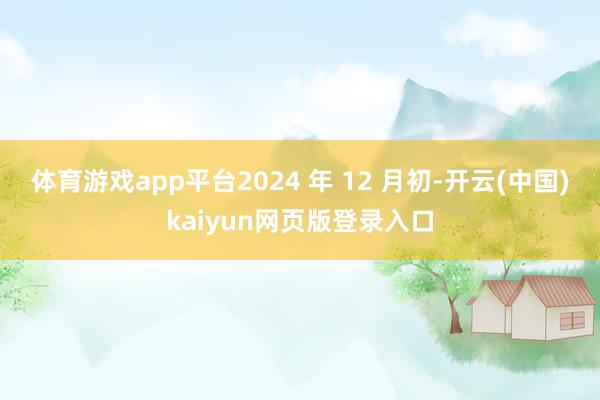 体育游戏app平台　　2024 年 12 月初-开云(中国)kaiyun网页版登录入口