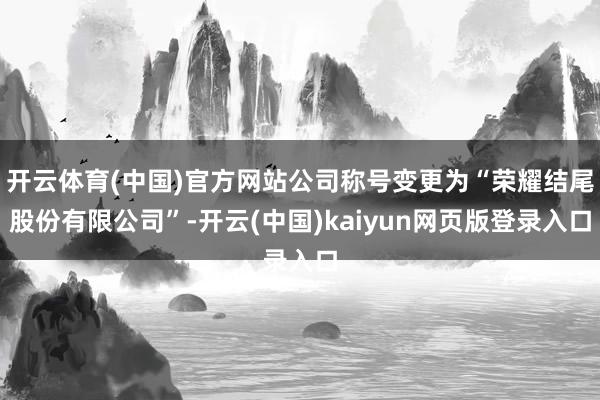 开云体育(中国)官方网站公司称号变更为“荣耀结尾股份有限公司”-开云(中国)kaiyun网页版登录入口
