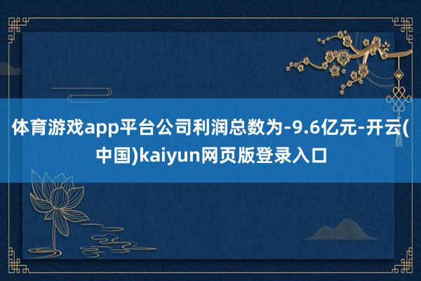 体育游戏app平台公司利润总数为-9.6亿元-开云(中国)kaiyun网页版登录入口