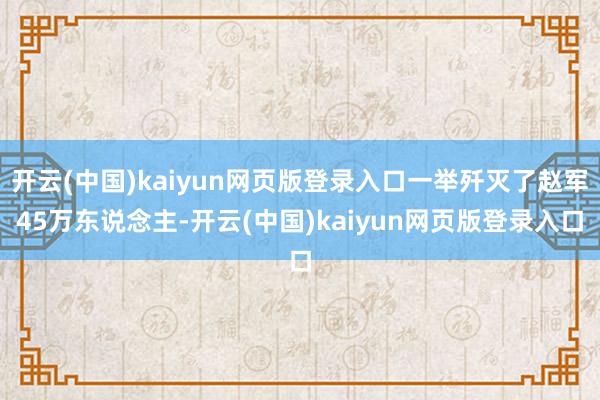 开云(中国)kaiyun网页版登录入口一举歼灭了赵军45万东说念主-开云(中国)kaiyun网页版登录入口