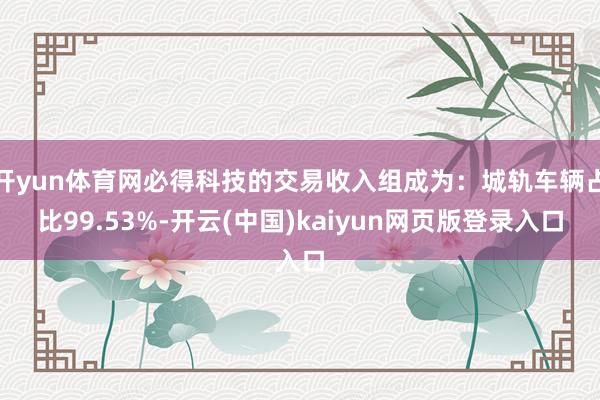 开yun体育网必得科技的交易收入组成为：城轨车辆占比99.53%-开云(中国)kaiyun网页版登录入口