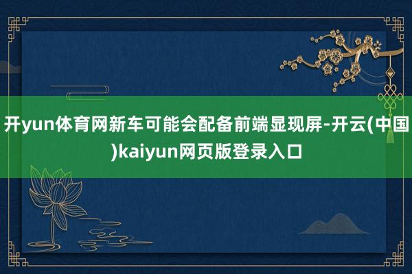 开yun体育网新车可能会配备前端显现屏-开云(中国)kaiyun网页版登录入口