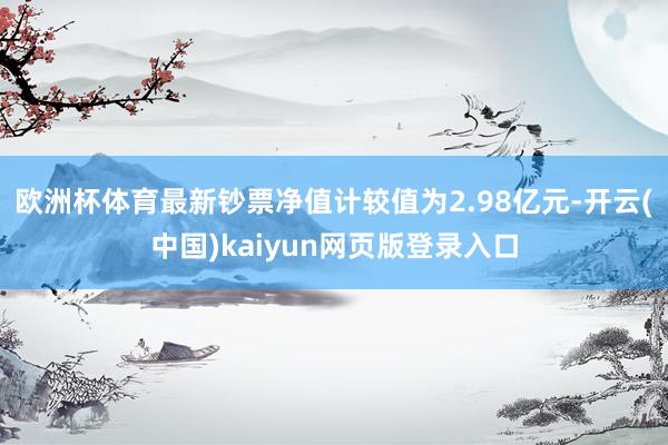 欧洲杯体育最新钞票净值计较值为2.98亿元-开云(中国)kaiyun网页版登录入口