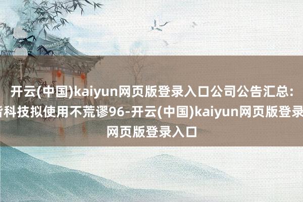 开云(中国)kaiyun网页版登录入口公司公告汇总: 佳皆科技拟使用不荒谬96-开云(中国)kaiyun网页版登录入口