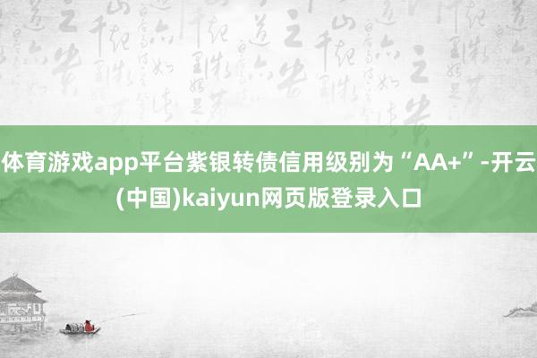 体育游戏app平台紫银转债信用级别为“AA+”-开云(中国)kaiyun网页版登录入口