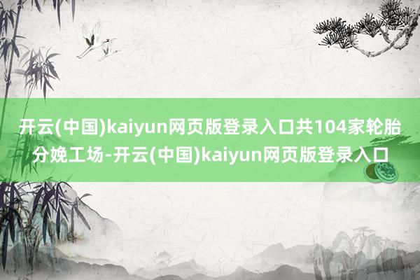 开云(中国)kaiyun网页版登录入口共104家轮胎分娩工场-开云(中国)kaiyun网页版登录入口
