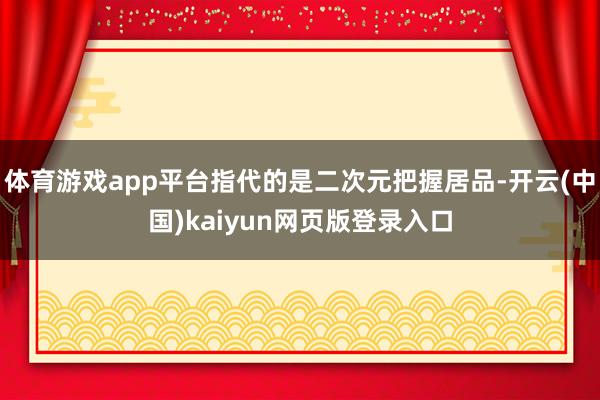 体育游戏app平台指代的是二次元把握居品-开云(中国)kaiyun网页版登录入口