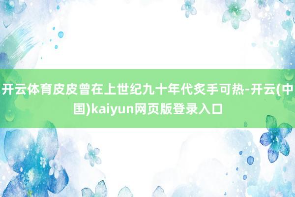 开云体育皮皮曾在上世纪九十年代炙手可热-开云(中国)kaiyun网页版登录入口