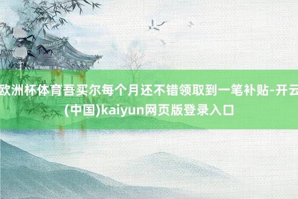 欧洲杯体育吾买尔每个月还不错领取到一笔补贴-开云(中国)kaiyun网页版登录入口