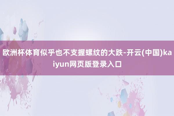 欧洲杯体育似乎也不支握螺纹的大跌-开云(中国)kaiyun网页版登录入口