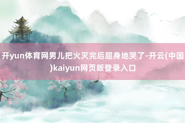 开yun体育网男儿把火灭完后屈身地哭了-开云(中国)kaiyun网页版登录入口