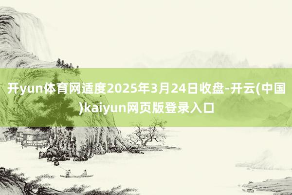 开yun体育网适度2025年3月24日收盘-开云(中国)kaiyun网页版登录入口