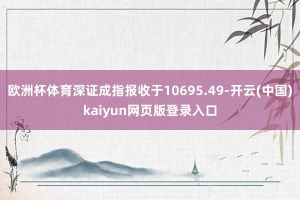 欧洲杯体育深证成指报收于10695.49-开云(中国)kaiyun网页版登录入口