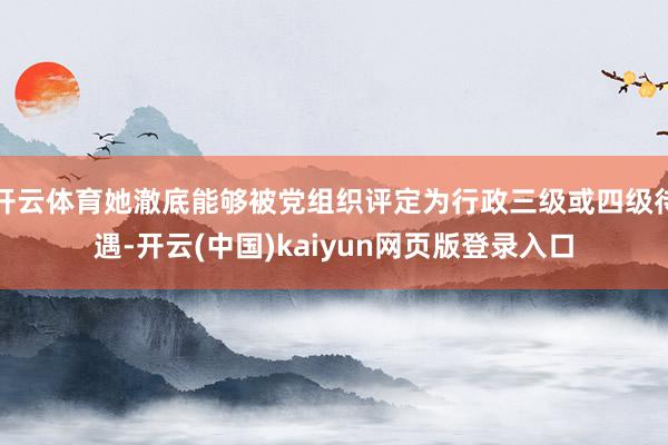 开云体育她澈底能够被党组织评定为行政三级或四级待遇-开云(中国)kaiyun网页版登录入口