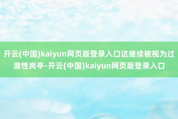 开云(中国)kaiyun网页版登录入口这继续被视为过渡性岗亭-开云(中国)kaiyun网页版登录入口