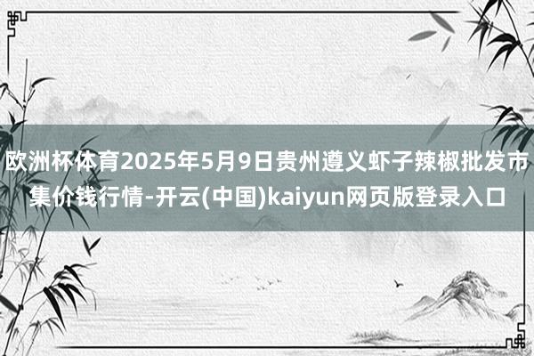 欧洲杯体育2025年5月9日贵州遵义虾子辣椒批发市集价钱行情-开云(中国)kaiyun网页版登录入口