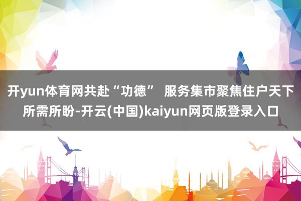 开yun体育网共赴“功德”  服务集市聚焦住户天下所需所盼-开云(中国)kaiyun网页版登录入口