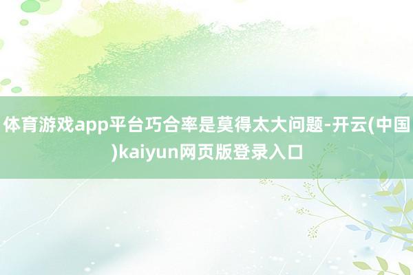 体育游戏app平台巧合率是莫得太大问题-开云(中国)kaiyun网页版登录入口