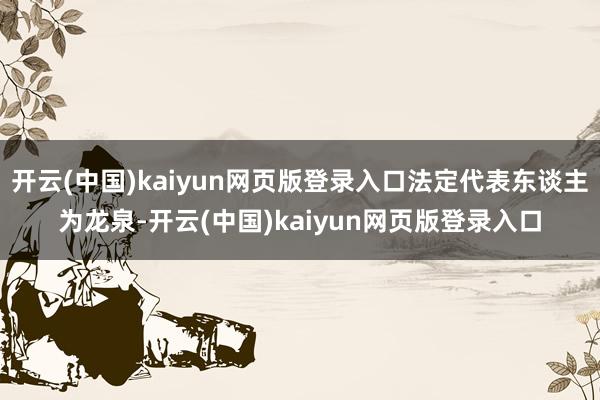 开云(中国)kaiyun网页版登录入口法定代表东谈主为龙泉-开云(中国)kaiyun网页版登录入口