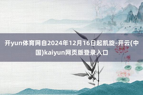 开yun体育网自2024年12月16日起凯旋-开云(中国)kaiyun网页版登录入口