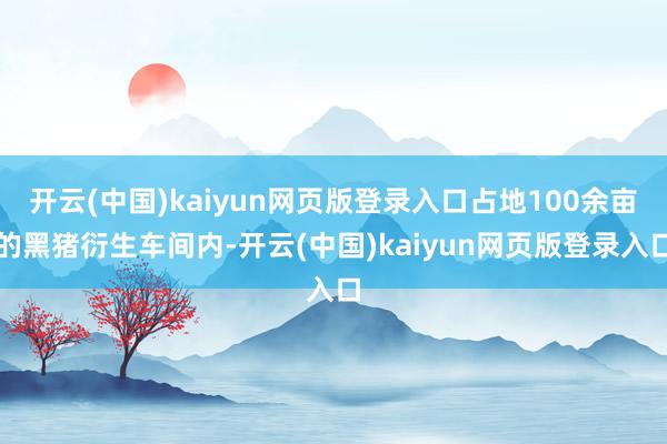 开云(中国)kaiyun网页版登录入口占地100余亩的黑猪衍生车间内-开云(中国)kaiyun网页版登录入口