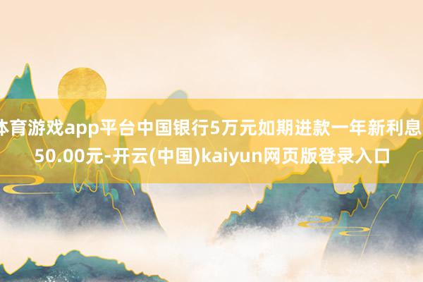 体育游戏app平台中国银行5万元如期进款一年新利息550.00元-开云(中国)kaiyun网页版登录入口