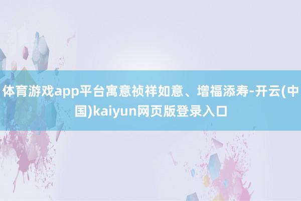 体育游戏app平台寓意祯祥如意、增福添寿-开云(中国)kaiyun网页版登录入口