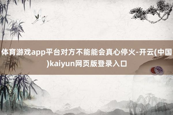 体育游戏app平台对方不能能会真心停火-开云(中国)kaiyun网页版登录入口