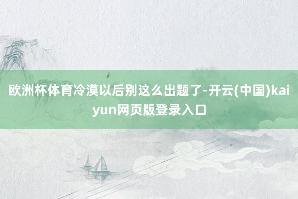 欧洲杯体育冷漠以后别这么出题了-开云(中国)kaiyun网页版登录入口