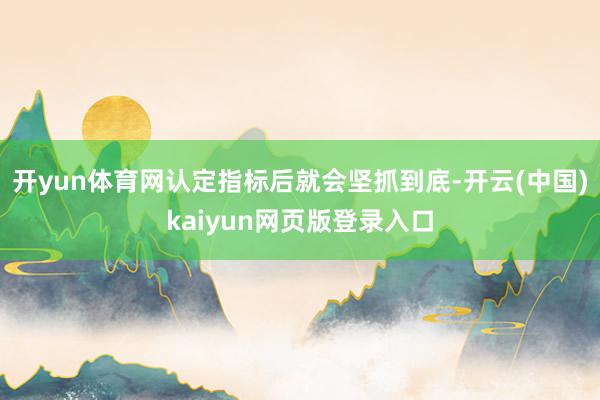 开yun体育网认定指标后就会坚抓到底-开云(中国)kaiyun网页版登录入口