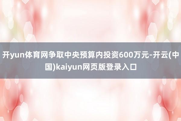 开yun体育网争取中央预算内投资600万元-开云(中国)kaiyun网页版登录入口