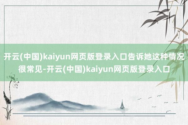 开云(中国)kaiyun网页版登录入口告诉她这种情况很常见-开云(中国)kaiyun网页版登录入口