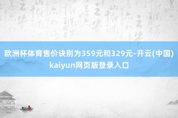 欧洲杯体育售价诀别为359元和329元-开云(中国)kaiyun网页版登录入口