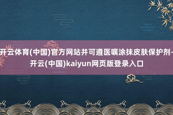 开云体育(中国)官方网站并可遵医嘱涂抹皮肤保护剂-开云(中国)kaiyun网页版登录入口