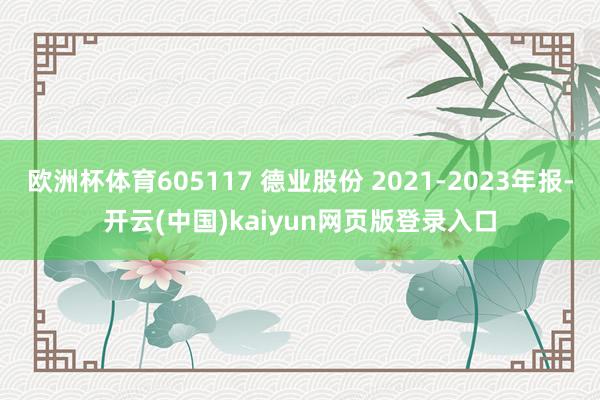 欧洲杯体育605117 德业股份 2021-2023年报-开云(中国)kaiyun网页版登录入口