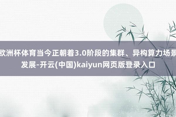 欧洲杯体育当今正朝着3.0阶段的集群、异构算力场景发展-开云(中国)kaiyun网页版登录入口