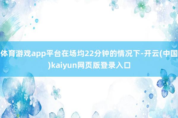 体育游戏app平台在场均22分钟的情况下-开云(中国)kaiyun网页版登录入口